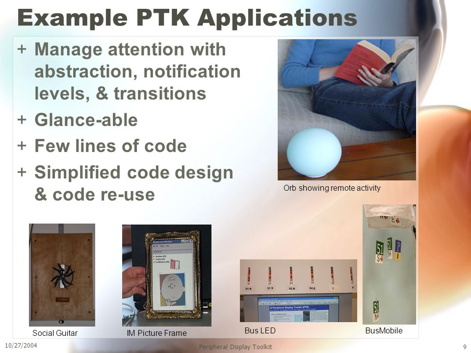 10/27/2004 Peripheral Display Toolkit9 Example PTK Applications +Manage attention with abstraction, notification levels, & transitions +Glance-able +Few lines of code +Simplified code design & code re-use IM Picture FrameSocial Guitar Bus LED BusMobile Orb showing remote activity