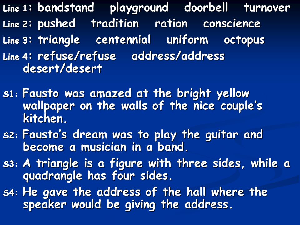 Line 1: bandstand playground doorbell turnover Line 2: pushed tradition ration conscience Line 3: triangle centennial uniform octopus Line 4: refuse/refuse address/address desert/desert S1: Fausto was amazed at the bright yellow wallpaper on the walls of the nice couple’s kitchen.