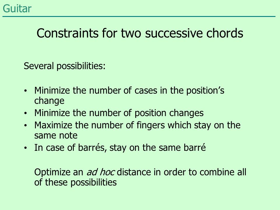Constraints for two successive chords Minimize the number of cases in the position’s change Minimize the number of position changes Maximize the number of fingers which stay on the same note In case of barrés, stay on the same barré Optimize an ad hoc distance in order to combine all of these possibilities Several possibilities: Guitar