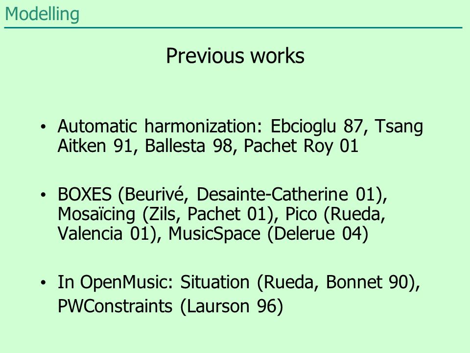 Previous works Automatic harmonization: Ebcioglu 87, Tsang Aitken 91, Ballesta 98, Pachet Roy 01 BOXES (Beurivé, Desainte-Catherine 01), Mosaïcing (Zils, Pachet 01), Pico (Rueda, Valencia 01), MusicSpace (Delerue 04) In OpenMusic: Situation (Rueda, Bonnet 90), PWConstraints (Laurson 96) Modelling