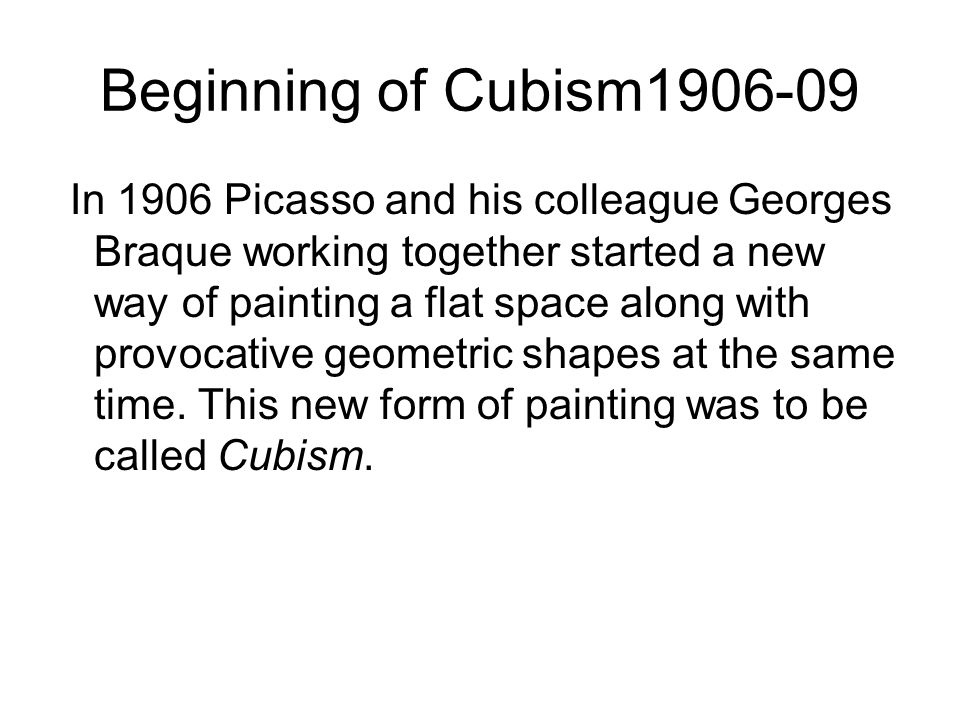 Beginning of Cubism In 1906 Picasso and his colleague Georges Braque working together started a new way of painting a flat space along with provocative geometric shapes at the same time.