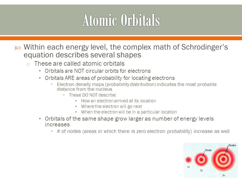  Within each energy level, the complex math of Schrodinger’s equation describes several shapes o These are called atomic orbitals Orbitals are NOT circular orbits for electrons Orbitals ARE areas of probability for locating electrons Electron density maps (probability distribution) indicates the most probable distance from the nucleus These DO NOT describe: How an electron arrived at its location Where the electron will go next When the electron will be in a particular location Orbitals of the same shape grow larger as number of energy levels increases # of nodes (areas in which there is zero electron probability) increase as well