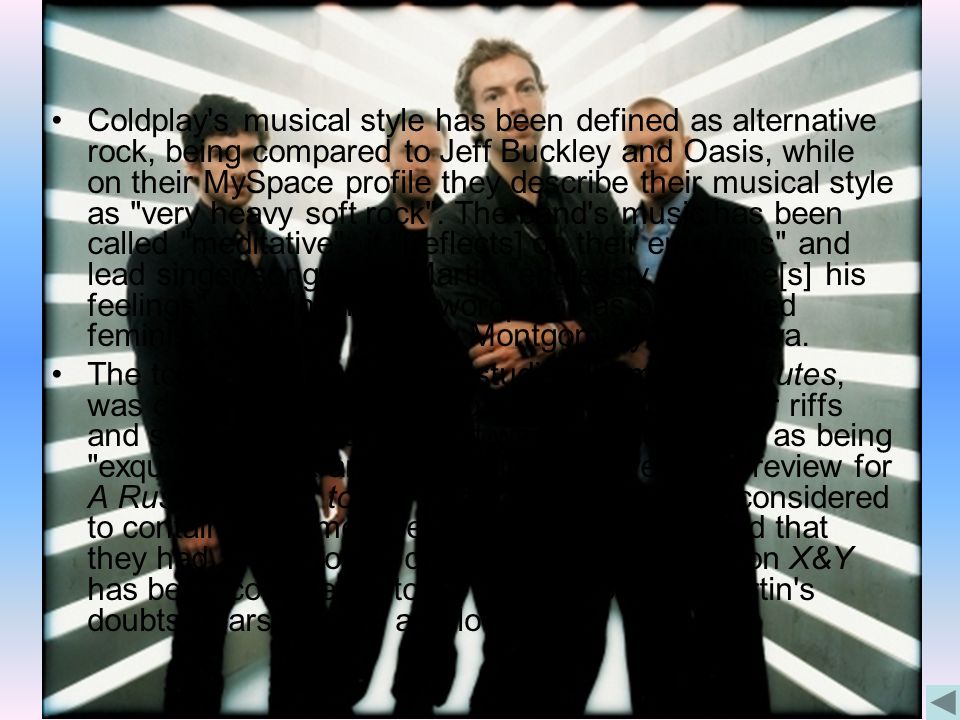 Coldplay s musical style has been defined as alternative rock, being compared to Jeff Buckley and Oasis, while on their MySpace profile they describe their musical style as very heavy soft rock .