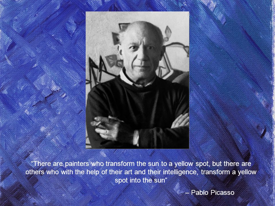 There are painters who transform the sun to a yellow spot, but there are others who with the help of their art and their intelligence, transform a yellow spot into the sun – Pablo Picasso