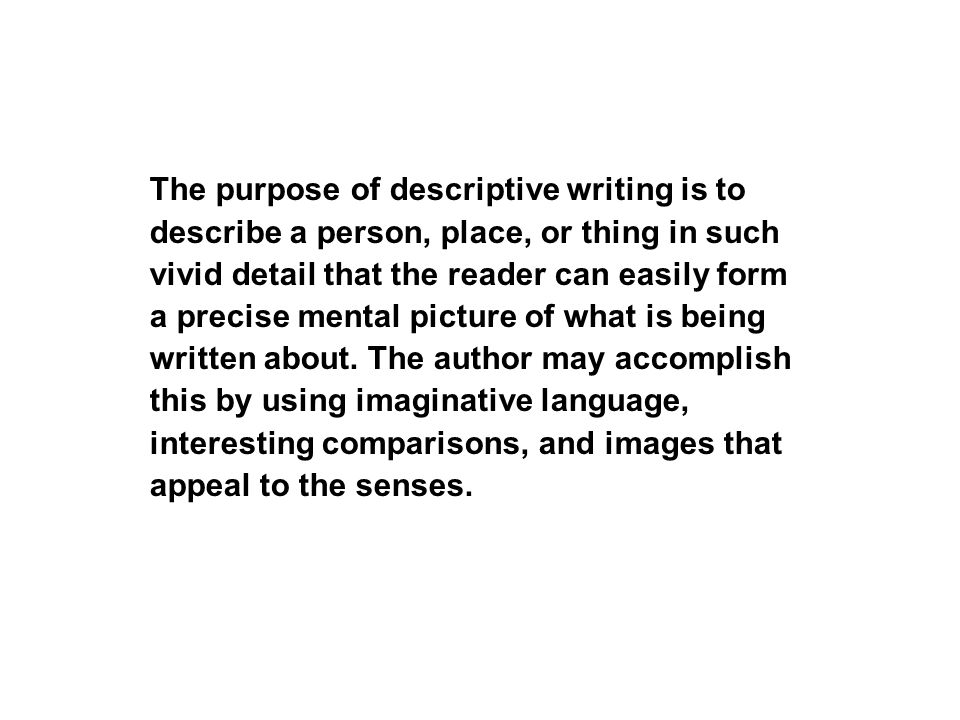 The purpose of descriptive writing is to describe a person, place, or thing in such vivid detail that the reader can easily form a precise mental picture of what is being written about.