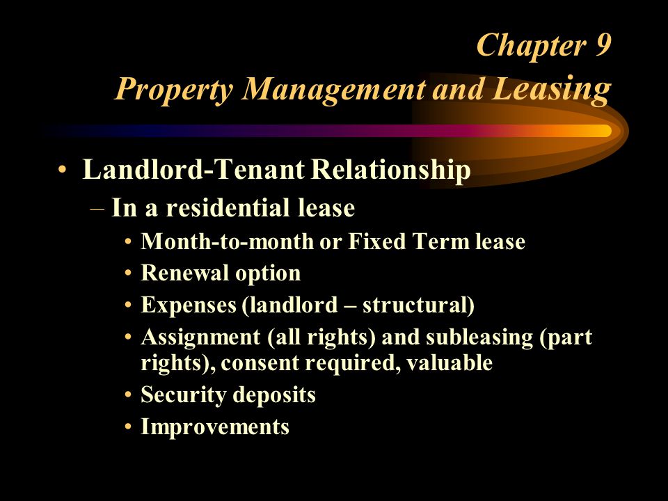 Chapter 9 Property Management and L easing Landlord-Tenant Relationship –In a residential lease Month-to-month or Fixed Term lease Renewal option Expenses (landlord – structural) Assignment (all rights) and subleasing (part rights), consent required, valuable Security deposits Improvements