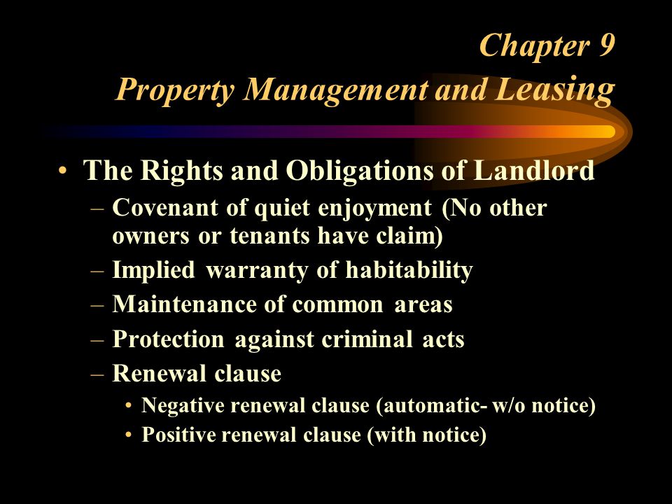Chapter 9 Property Management and L easing The Rights and Obligations of Landlord –Covenant of quiet enjoyment (No other owners or tenants have claim) –Implied warranty of habitability –Maintenance of common areas –Protection against criminal acts –Renewal clause Negative renewal clause (automatic- w/o notice) Positive renewal clause (with notice)