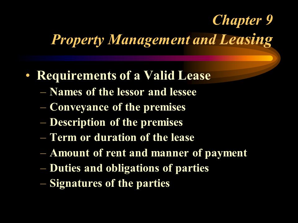 Chapter 9 Property Management and L easing Requirements of a Valid Lease –Names of the lessor and lessee –Conveyance of the premises –Description of the premises –Term or duration of the lease –Amount of rent and manner of payment –Duties and obligations of parties –Signatures of the parties