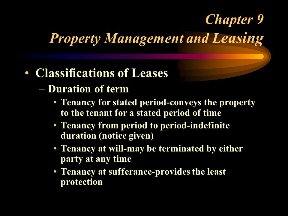 Chapter 9 Property Management and L easing Classifications of Leases –Duration of term Tenancy for stated period-conveys the property to the tenant for a stated period of time Tenancy from period to period-indefinite duration (notice given) Tenancy at will-may be terminated by either party at any time Tenancy at sufferance-provides the least protection