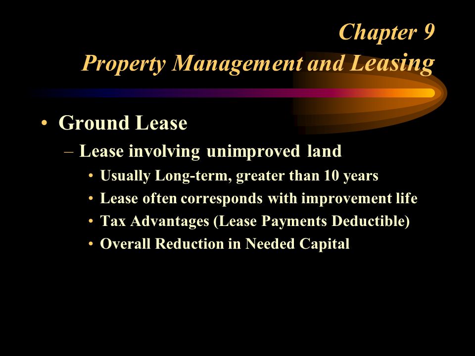 Chapter 9 Property Management and L easing Ground Lease –Lease involving unimproved land Usually Long-term, greater than 10 years Lease often corresponds with improvement life Tax Advantages (Lease Payments Deductible) Overall Reduction in Needed Capital