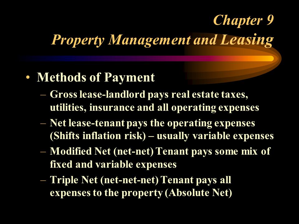 Chapter 9 Property Management and L easing Methods of Payment –Gross lease-landlord pays real estate taxes, utilities, insurance and all operating expenses –Net lease-tenant pays the operating expenses (Shifts inflation risk) – usually variable expenses –Modified Net (net-net) Tenant pays some mix of fixed and variable expenses –Triple Net (net-net-net) Tenant pays all expenses to the property (Absolute Net)