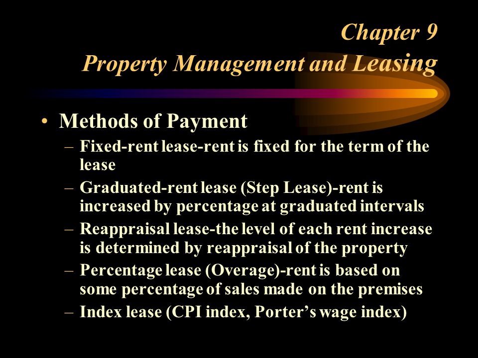 Chapter 9 Property Management and L easing Methods of Payment –Fixed-rent lease-rent is fixed for the term of the lease –Graduated-rent lease (Step Lease)-rent is increased by percentage at graduated intervals –Reappraisal lease-the level of each rent increase is determined by reappraisal of the property –Percentage lease (Overage)-rent is based on some percentage of sales made on the premises –Index lease (CPI index, Porter’s wage index)