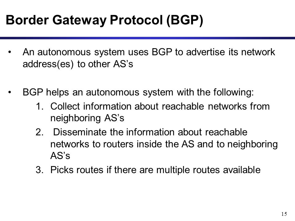 15 Border Gateway Protocol (BGP) An autonomous system uses BGP to advertise its network address(es) to other AS’s BGP helps an autonomous system with the following: 1.Collect information about reachable networks from neighboring AS’s 2.
