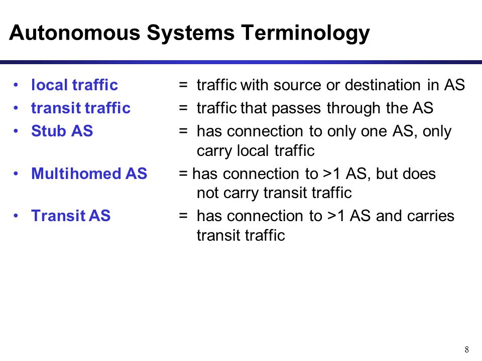 8 Autonomous Systems Terminology local traffic = traffic with source or destination in AS transit traffic = traffic that passes through the AS Stub AS = has connection to only one AS, only carry local traffic Multihomed AS = has connection to >1 AS, but does not carry transit traffic Transit AS = has connection to >1 AS and carries transit traffic