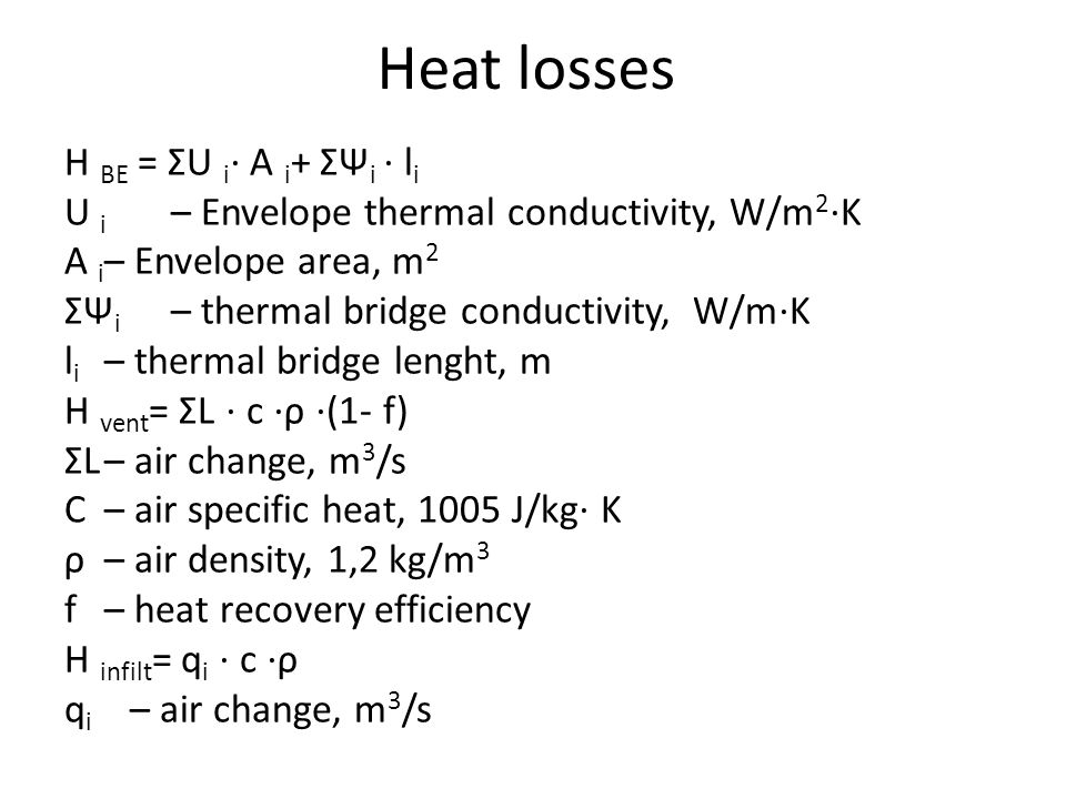 Heat losses H BE = ΣU i ⋅ A i + ΣΨ i ⋅ l i U i – Envelope thermal conductivity, W/m 2 ⋅ K A i – Envelope area, m 2 ΣΨ i – thermal bridge conductivity, W/m ⋅ K l i – thermal bridge lenght, m H vent = ΣL ⋅ c ⋅ ρ ⋅ (1- f) ΣL– air change, m 3 /s C– air specific heat, 1005 J/kg ⋅ K ρ– air density, 1,2 kg/m 3 f– heat recovery efficiency H infilt = q i ⋅ c ⋅ ρ q i – air change, m 3 /s