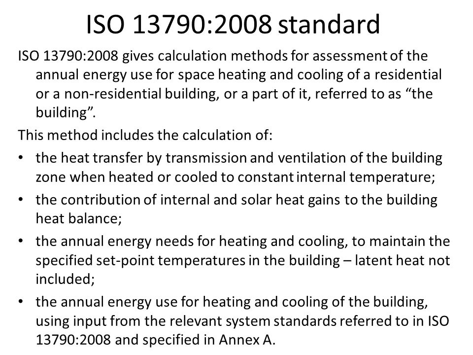 ISO 13790:2008 standard ISO 13790:2008 gives calculation methods for assessment of the annual energy use for space heating and cooling of a residential or a non-residential building, or a part of it, referred to as the building .