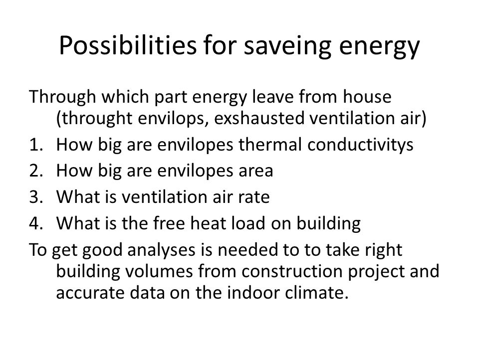 Possibilities for saveing energy Through which part energy leave from house (throught envilops, exshausted ventilation air) 1.How big are envilopes thermal conductivitys 2.How big are envilopes area 3.What is ventilation air rate 4.What is the free heat load on building To get good analyses is needed to to take right building volumes from construction project and accurate data on the indoor climate.