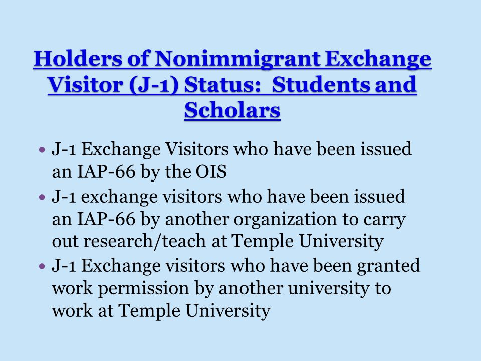 Holders of Nonimmigrant Exchange Visitor (J-1) Status: Students and Scholars J-1 Exchange Visitors who have been issued an IAP-66 by the OIS J-1 exchange visitors who have been issued an IAP-66 by another organization to carry out research/teach at Temple University J-1 Exchange visitors who have been granted work permission by another university to work at Temple University