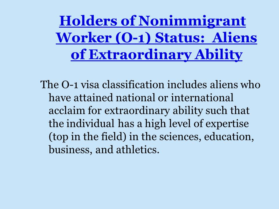 Holders of Nonimmigrant Worker (O-1) Status: Aliens of Extraordinary Ability The O-1 visa classification includes aliens who have attained national or international acclaim for extraordinary ability such that the individual has a high level of expertise (top in the field) in the sciences, education, business, and athletics.