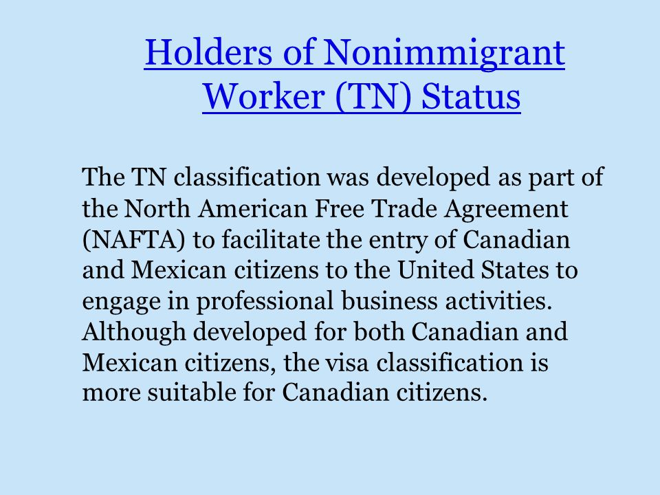 Holders of Nonimmigrant Worker (TN) Status The TN classification was developed as part of the North American Free Trade Agreement (NAFTA) to facilitate the entry of Canadian and Mexican citizens to the United States to engage in professional business activities.