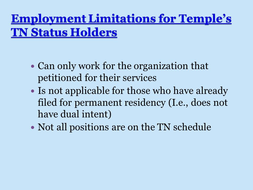 Employment Limitations for Temple’s TN Status Holders Can only work for the organization that petitioned for their services Is not applicable for those who have already filed for permanent residency (I.e., does not have dual intent) Not all positions are on the TN schedule
