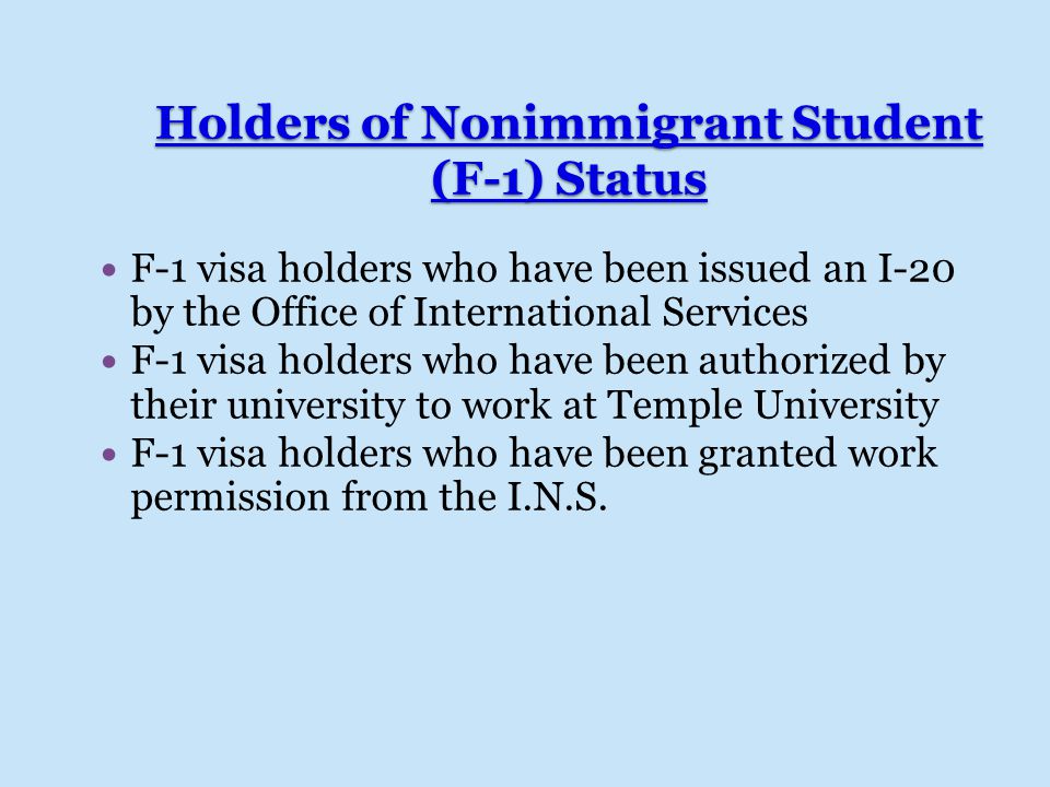 Holders of Nonimmigrant Student (F-1) Status F-1 visa holders who have been issued an I-20 by the Office of International Services F-1 visa holders who have been authorized by their university to work at Temple University F-1 visa holders who have been granted work permission from the I.N.S.