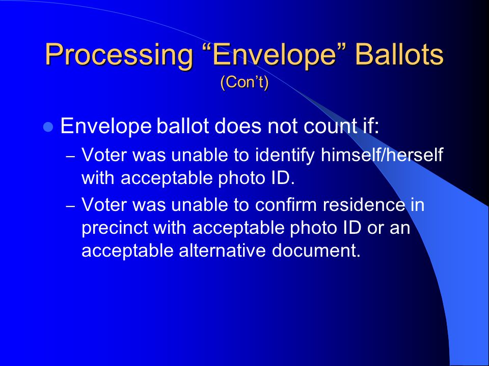 Processing Envelope Ballots (Con’t) Envelope ballot does not count if: – Voter was unable to identify himself/herself with acceptable photo ID.
