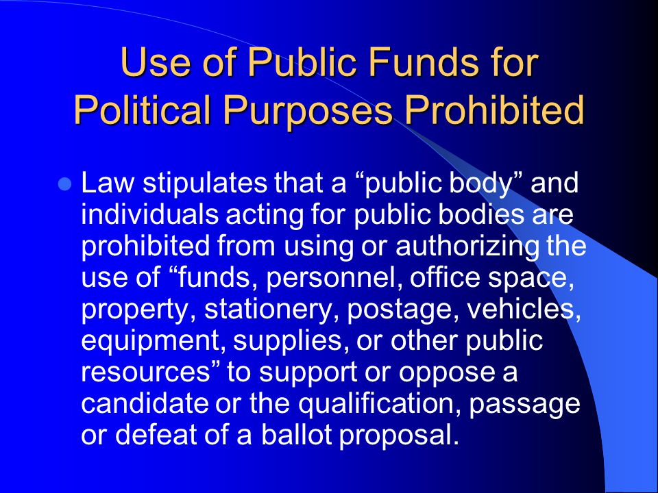 Use of Public Funds for Political Purposes Prohibited Law stipulates that a public body and individuals acting for public bodies are prohibited from using or authorizing the use of funds, personnel, office space, property, stationery, postage, vehicles, equipment, supplies, or other public resources to support or oppose a candidate or the qualification, passage or defeat of a ballot proposal.