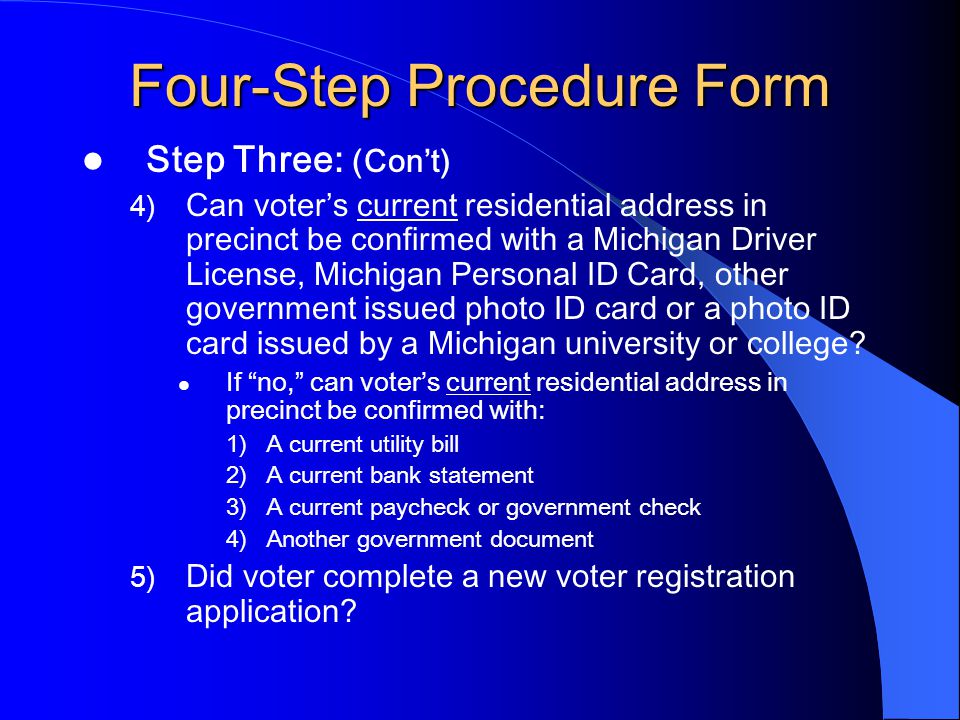 Four-Step Procedure Form Step Three: (Con’t) 4) Can voter’s current residential address in precinct be confirmed with a Michigan Driver License, Michigan Personal ID Card, other government issued photo ID card or a photo ID card issued by a Michigan university or college.