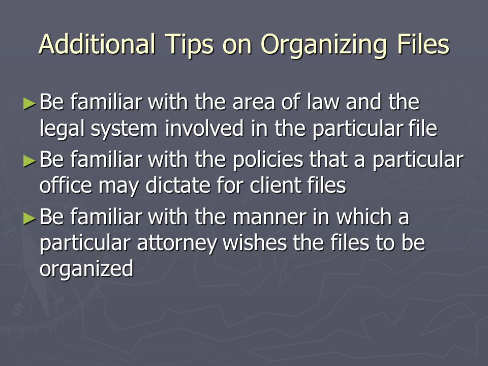 Additional Tips on Organizing Files ► Be familiar with the area of law and the legal system involved in the particular file ► Be familiar with the policies that a particular office may dictate for client files ► Be familiar with the manner in which a particular attorney wishes the files to be organized