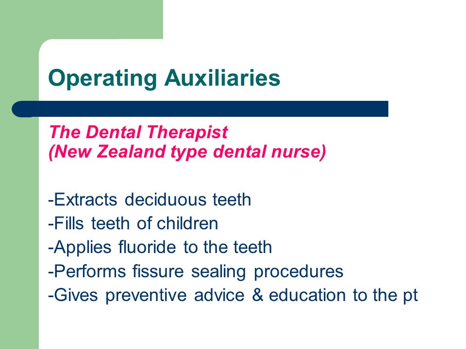 Operating Auxiliaries The Dental Therapist (New Zealand type dental nurse) -Extracts deciduous teeth -Fills teeth of children -Applies fluoride to the teeth -Performs fissure sealing procedures -Gives preventive advice & education to the pt