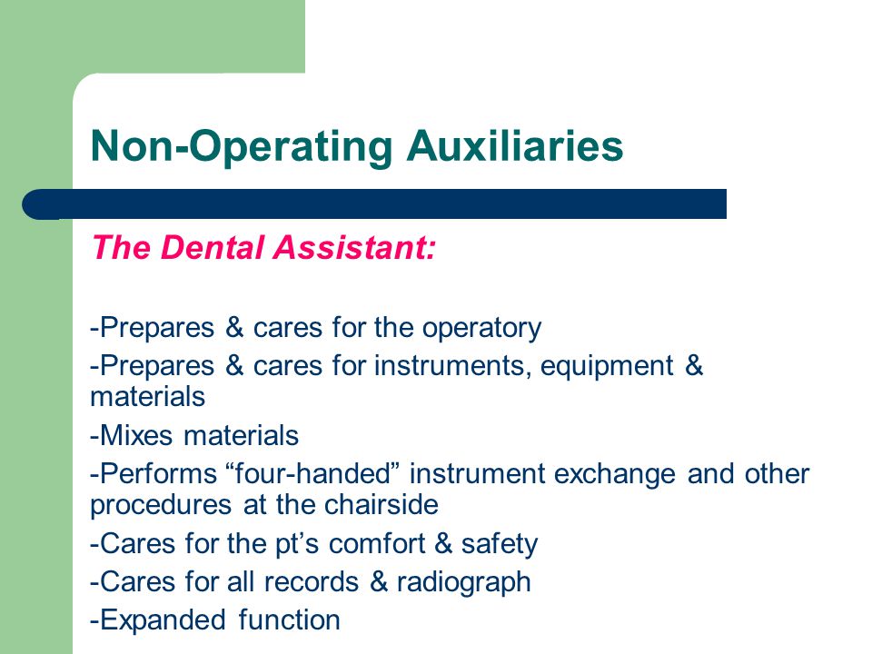Non-Operating Auxiliaries The Dental Assistant: -Prepares & cares for the operatory -Prepares & cares for instruments, equipment & materials -Mixes materials -Performs four-handed instrument exchange and other procedures at the chairside -Cares for the pt’s comfort & safety -Cares for all records & radiograph -Expanded function