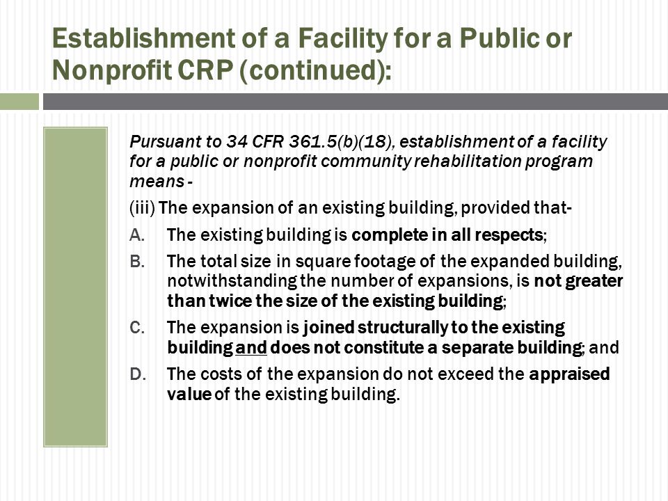 Establishment of a Facility for a Public or Nonprofit CRP (continued): Pursuant to 34 CFR 361.5(b)(18), establishment of a facility for a public or nonprofit community rehabilitation program means - (iii) The expansion of an existing building, provided that- A.The existing building is complete in all respects; B.The total size in square footage of the expanded building, notwithstanding the number of expansions, is not greater than twice the size of the existing building; C.The expansion is joined structurally to the existing building and does not constitute a separate building; and D.The costs of the expansion do not exceed the appraised value of the existing building.