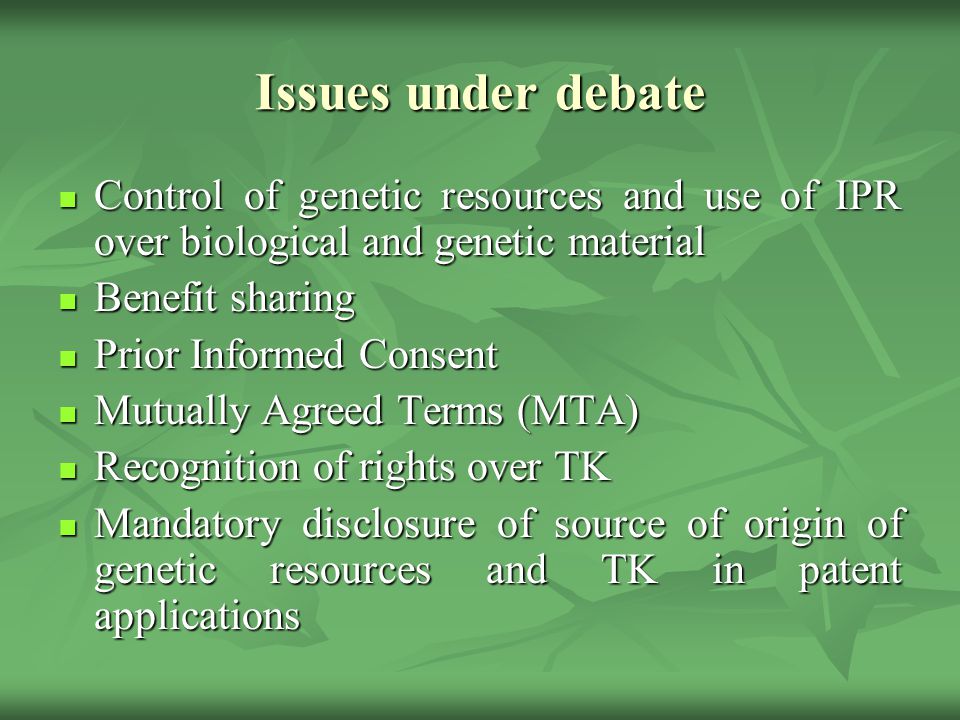 Issues under debate Control of genetic resources and use of IPR over biological and genetic material Control of genetic resources and use of IPR over biological and genetic material Benefit sharing Benefit sharing Prior Informed Consent Prior Informed Consent Mutually Agreed Terms (MTA) Mutually Agreed Terms (MTA) Recognition of rights over TK Recognition of rights over TK Mandatory disclosure of source of origin of genetic resources and TK in patent applications Mandatory disclosure of source of origin of genetic resources and TK in patent applications
