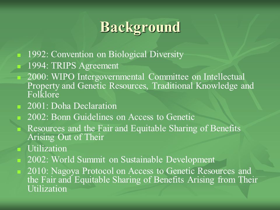 Background 1992: Convention on Biological Diversity 1994: TRIPS Agreement 2000: WIPO Intergovernmental Committee on Intellectual Property and Genetic Resources, Traditional Knowledge and Folklore 2001: Doha Declaration 2002: Bonn Guidelines on Access to Genetic Resources and the Fair and Equitable Sharing of Benefits Arising Out of Their Utilization 2002: World Summit on Sustainable Development 2010: Nagoya Protocol on Access to Genetic Resources and the Fair and Equitable Sharing of Benefits Arising from Their Utilization