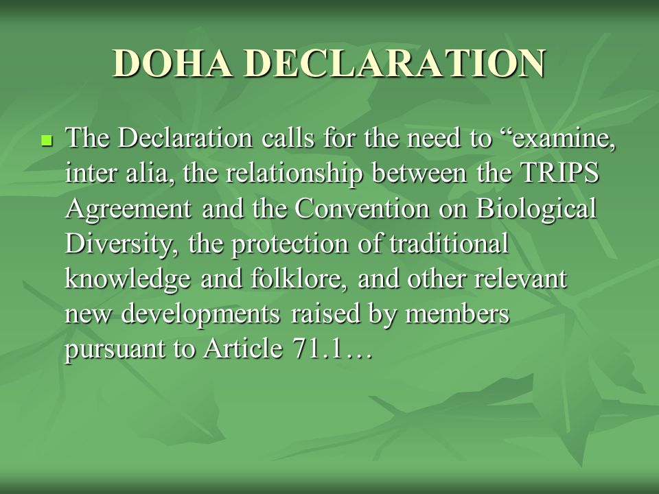 DOHA DECLARATION The Declaration calls for the need to examine, inter alia, the relationship between the TRIPS Agreement and the Convention on Biological Diversity, the protection of traditional knowledge and folklore, and other relevant new developments raised by members pursuant to Article 71.1… The Declaration calls for the need to examine, inter alia, the relationship between the TRIPS Agreement and the Convention on Biological Diversity, the protection of traditional knowledge and folklore, and other relevant new developments raised by members pursuant to Article 71.1…