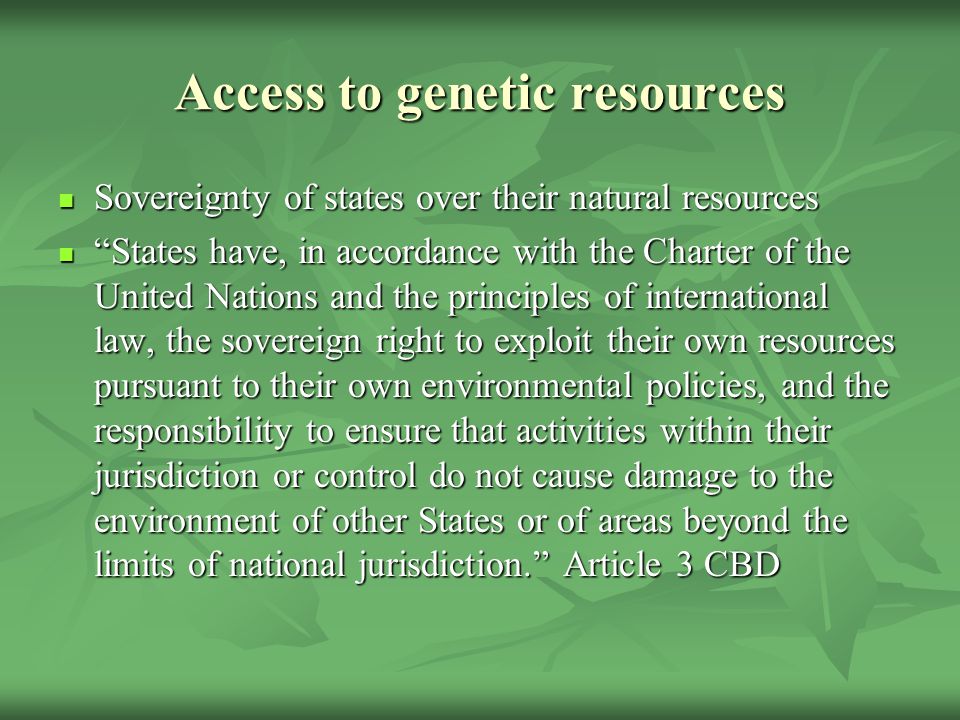 Access to genetic resources Sovereignty of states over their natural resources Sovereignty of states over their natural resources States have, in accordance with the Charter of the United Nations and the principles of international law, the sovereign right to exploit their own resources pursuant to their own environmental policies, and the responsibility to ensure that activities within their jurisdiction or control do not cause damage to the environment of other States or of areas beyond the limits of national jurisdiction. Article 3 CBD States have, in accordance with the Charter of the United Nations and the principles of international law, the sovereign right to exploit their own resources pursuant to their own environmental policies, and the responsibility to ensure that activities within their jurisdiction or control do not cause damage to the environment of other States or of areas beyond the limits of national jurisdiction. Article 3 CBD