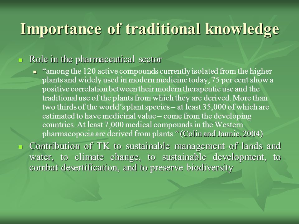 Importance of traditional knowledge Role in the pharmaceutical sector Role in the pharmaceutical sector (Colin and Jannie, 2004) among the 120 active compounds currently isolated from the higher plants and widely used in modern medicine today, 75 per cent show a positive correlation between their modern therapeutic use and the traditional use of the plants from which they are derived.