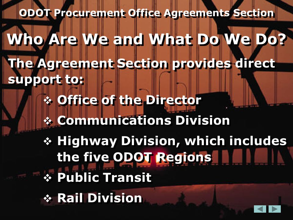 The Agreement Section provides direct support to:  Office of the Director  Communications Division  Highway Division, which includes the five ODOT Regions  Public Transit  Rail Division The Agreement Section provides direct support to:  Office of the Director  Communications Division  Highway Division, which includes the five ODOT Regions  Public Transit  Rail Division ODOT Procurement Office Agreements Section Who Are We and What Do We Do