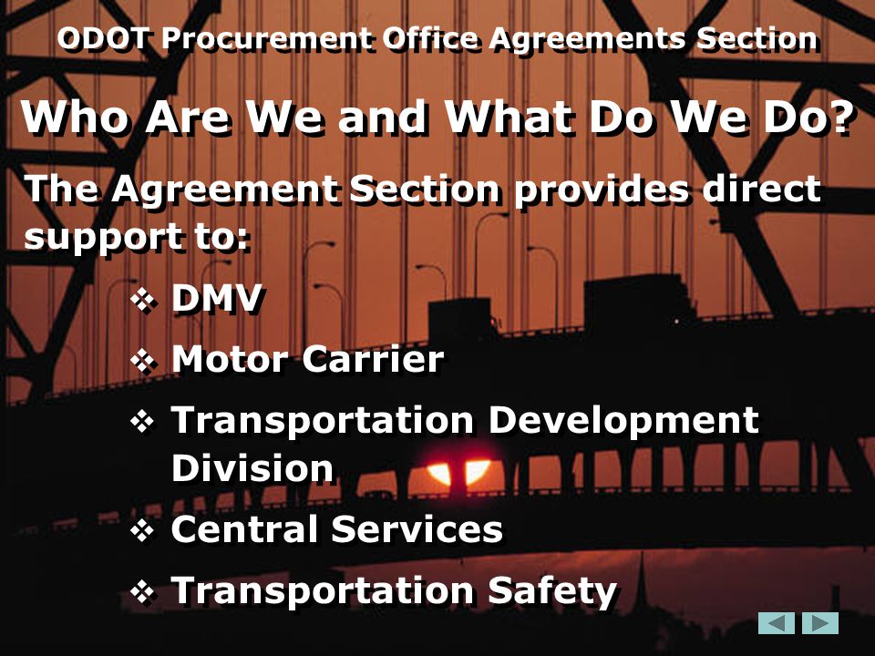 The Agreement Section provides direct support to:  DMV  Motor Carrier  Transportation Development Division  Central Services  Transportation Safety The Agreement Section provides direct support to:  DMV  Motor Carrier  Transportation Development Division  Central Services  Transportation Safety ODOT Procurement Office Agreements Section Who Are We and What Do We Do