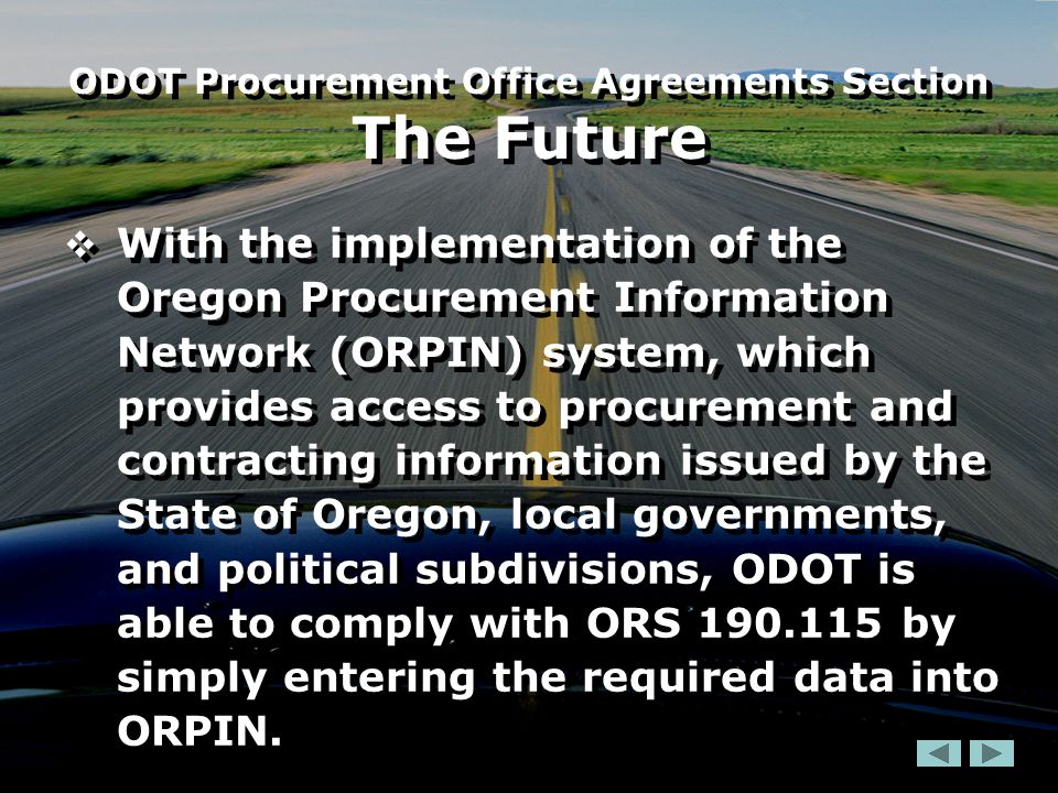  With the implementation of the Oregon Procurement Information Network (ORPIN) system, which provides access to procurement and contracting information issued by the State of Oregon, local governments, and political subdivisions, ODOT is able to comply with ORS by simply entering the required data into ORPIN.