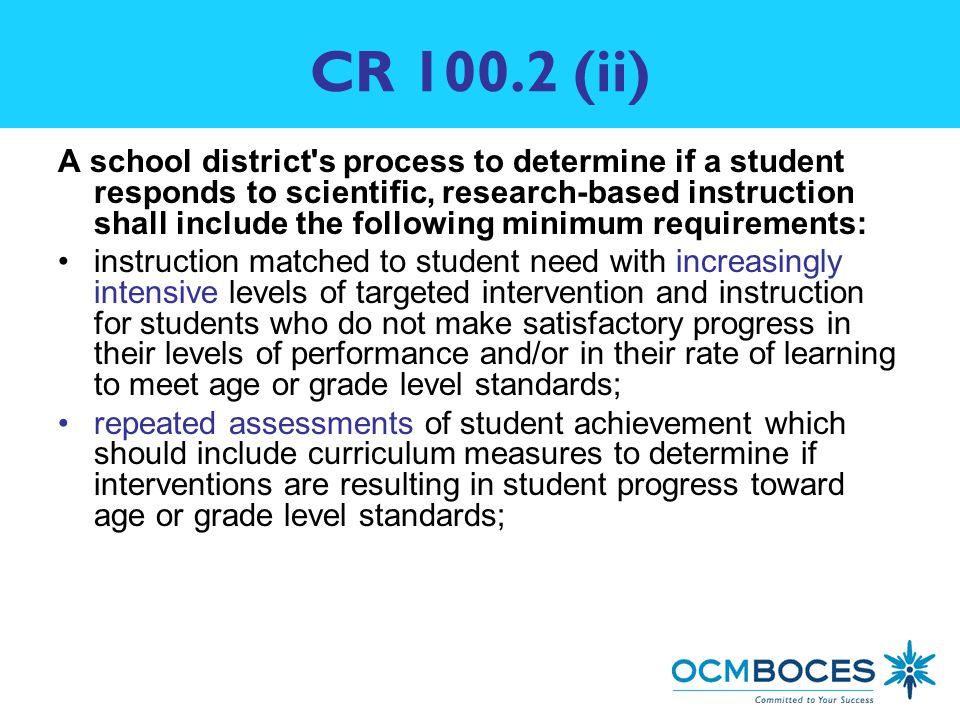 CR (ii) A school district s process to determine if a student responds to scientific, research-based instruction shall include the following minimum requirements: instruction matched to student need with increasingly intensive levels of targeted intervention and instruction for students who do not make satisfactory progress in their levels of performance and/or in their rate of learning to meet age or grade level standards; repeated assessments of student achievement which should include curriculum measures to determine if interventions are resulting in student progress toward age or grade level standards;