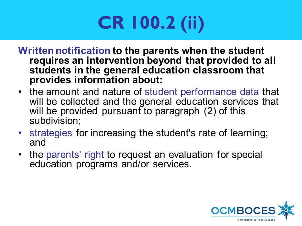 CR (ii) Written notification to the parents when the student requires an intervention beyond that provided to all students in the general education classroom that provides information about: the amount and nature of student performance data that will be collected and the general education services that will be provided pursuant to paragraph (2) of this subdivision; strategies for increasing the student s rate of learning; and the parents right to request an evaluation for special education programs and/or services.