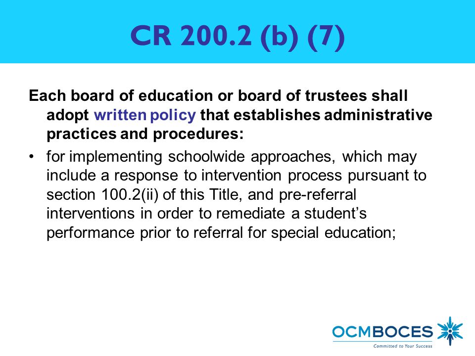 CR (b) (7) Each board of education or board of trustees shall adopt written policy that establishes administrative practices and procedures: for implementing schoolwide approaches, which may include a response to intervention process pursuant to section 100.2(ii) of this Title, and pre-referral interventions in order to remediate a student’s performance prior to referral for special education;