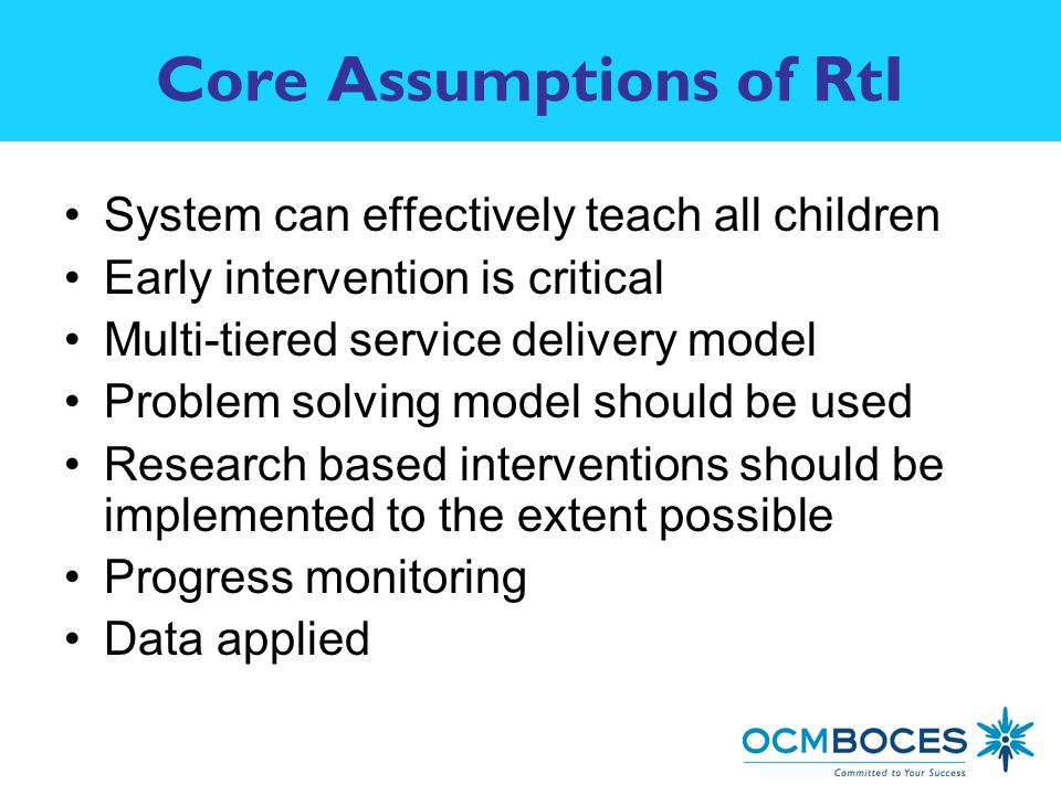 Core Assumptions of RtI System can effectively teach all children Early intervention is critical Multi-tiered service delivery model Problem solving model should be used Research based interventions should be implemented to the extent possible Progress monitoring Data applied