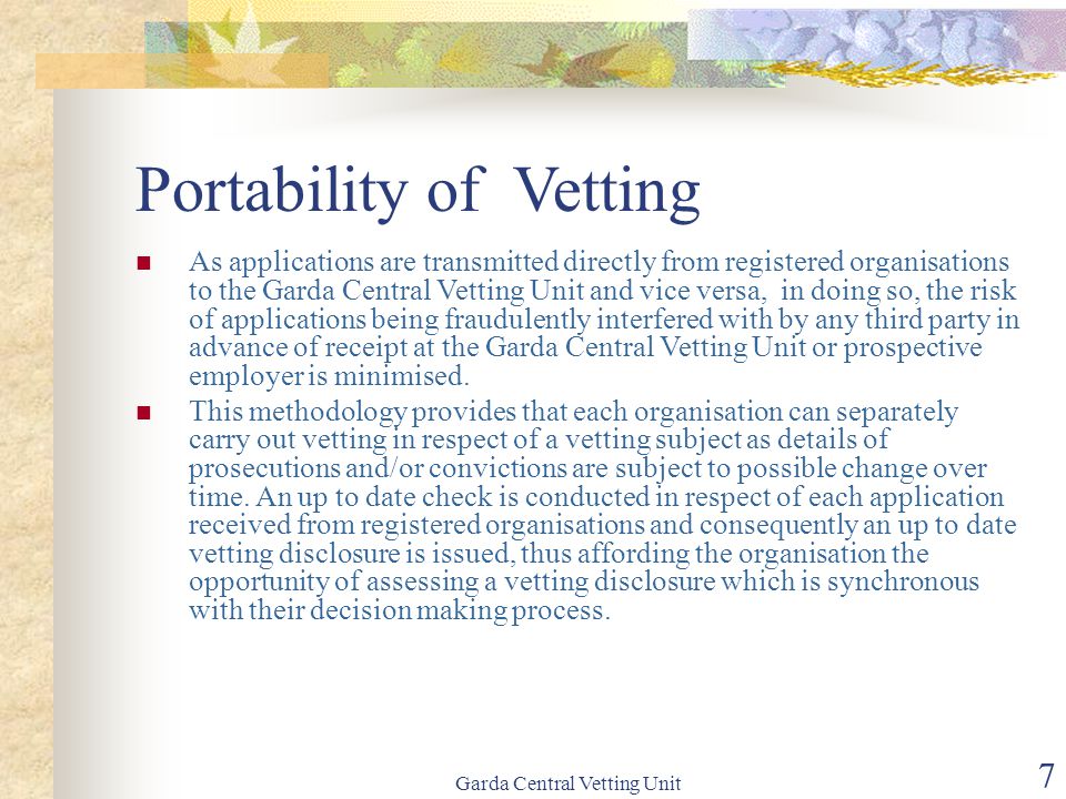 Garda Central Vetting Unit 7 Portability of Vetting As applications are transmitted directly from registered organisations to the Garda Central Vetting Unit and vice versa, in doing so, the risk of applications being fraudulently interfered with by any third party in advance of receipt at the Garda Central Vetting Unit or prospective employer is minimised.
