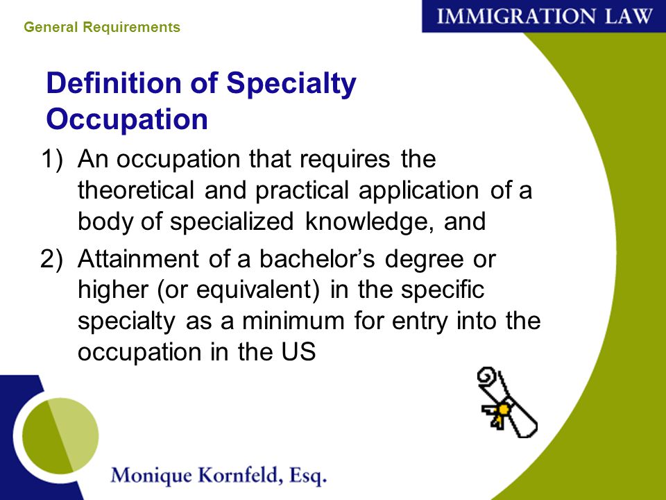 Definition of Specialty Occupation 1)An occupation that requires the theoretical and practical application of a body of specialized knowledge, and 2)Attainment of a bachelor’s degree or higher (or equivalent) in the specific specialty as a minimum for entry into the occupation in the US General Requirements