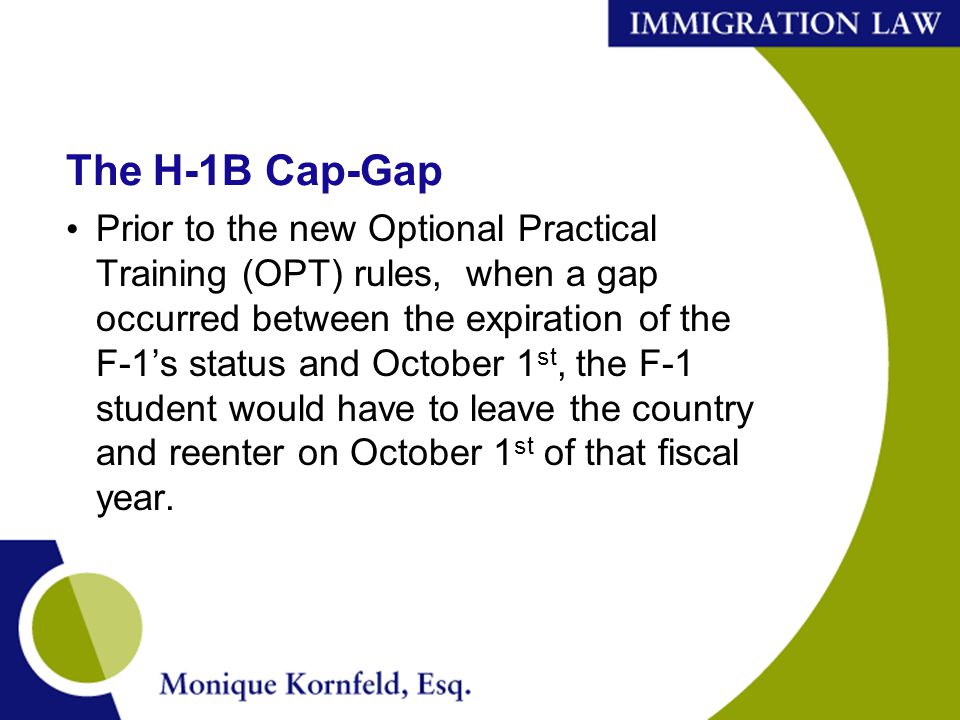The H-1B Cap-Gap Prior to the new Optional Practical Training (OPT) rules, when a gap occurred between the expiration of the F-1’s status and October 1 st, the F-1 student would have to leave the country and reenter on October 1 st of that fiscal year.