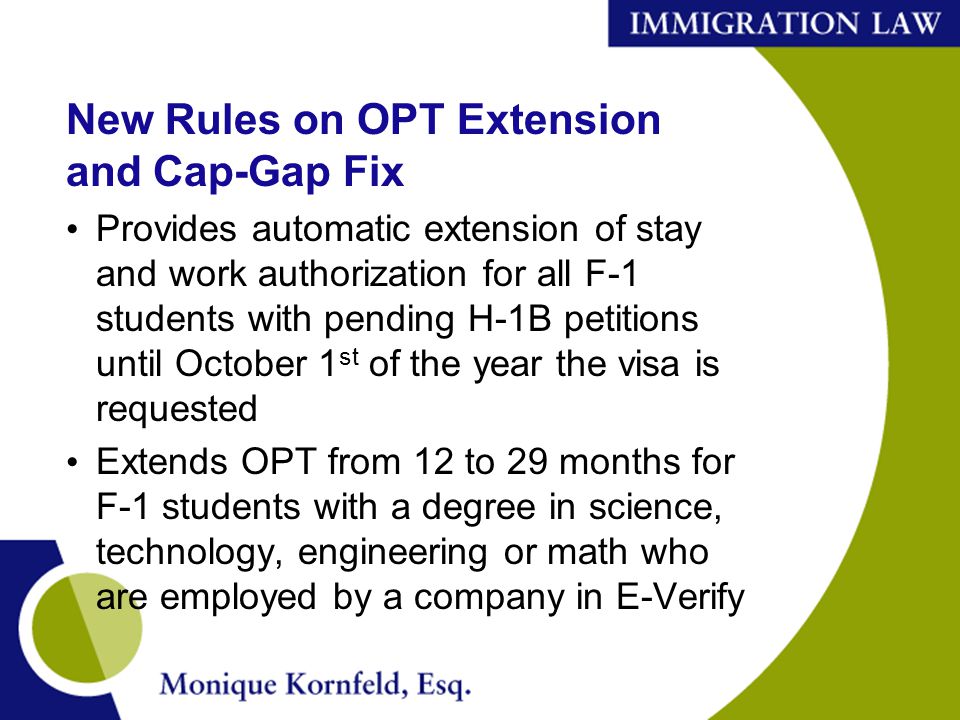 New Rules on OPT Extension and Cap-Gap Fix Provides automatic extension of stay and work authorization for all F-1 students with pending H-1B petitions until October 1 st of the year the visa is requested Extends OPT from 12 to 29 months for F-1 students with a degree in science, technology, engineering or math who are employed by a company in E-Verify