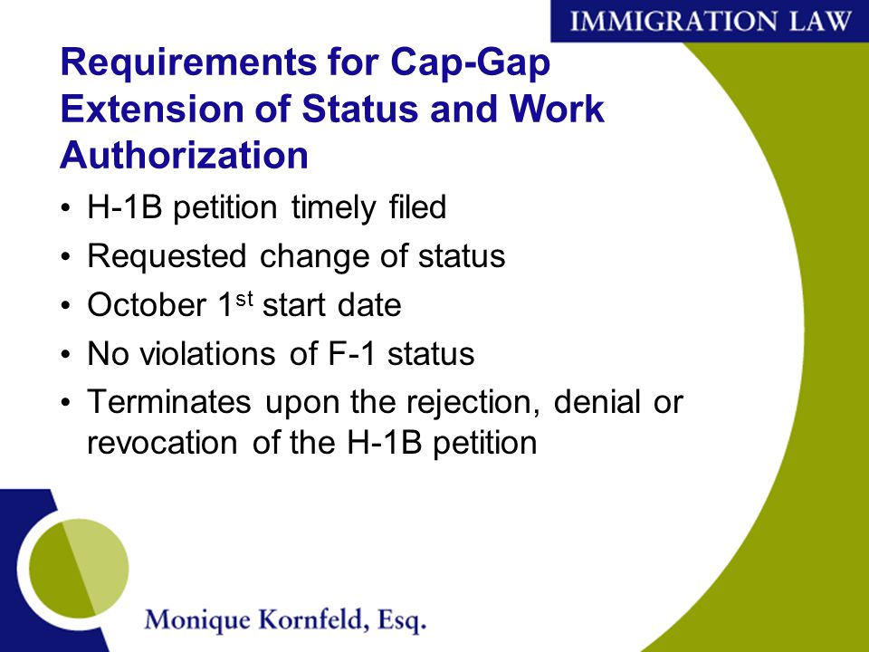 Requirements for Cap-Gap Extension of Status and Work Authorization H-1B petition timely filed Requested change of status October 1 st start date No violations of F-1 status Terminates upon the rejection, denial or revocation of the H-1B petition